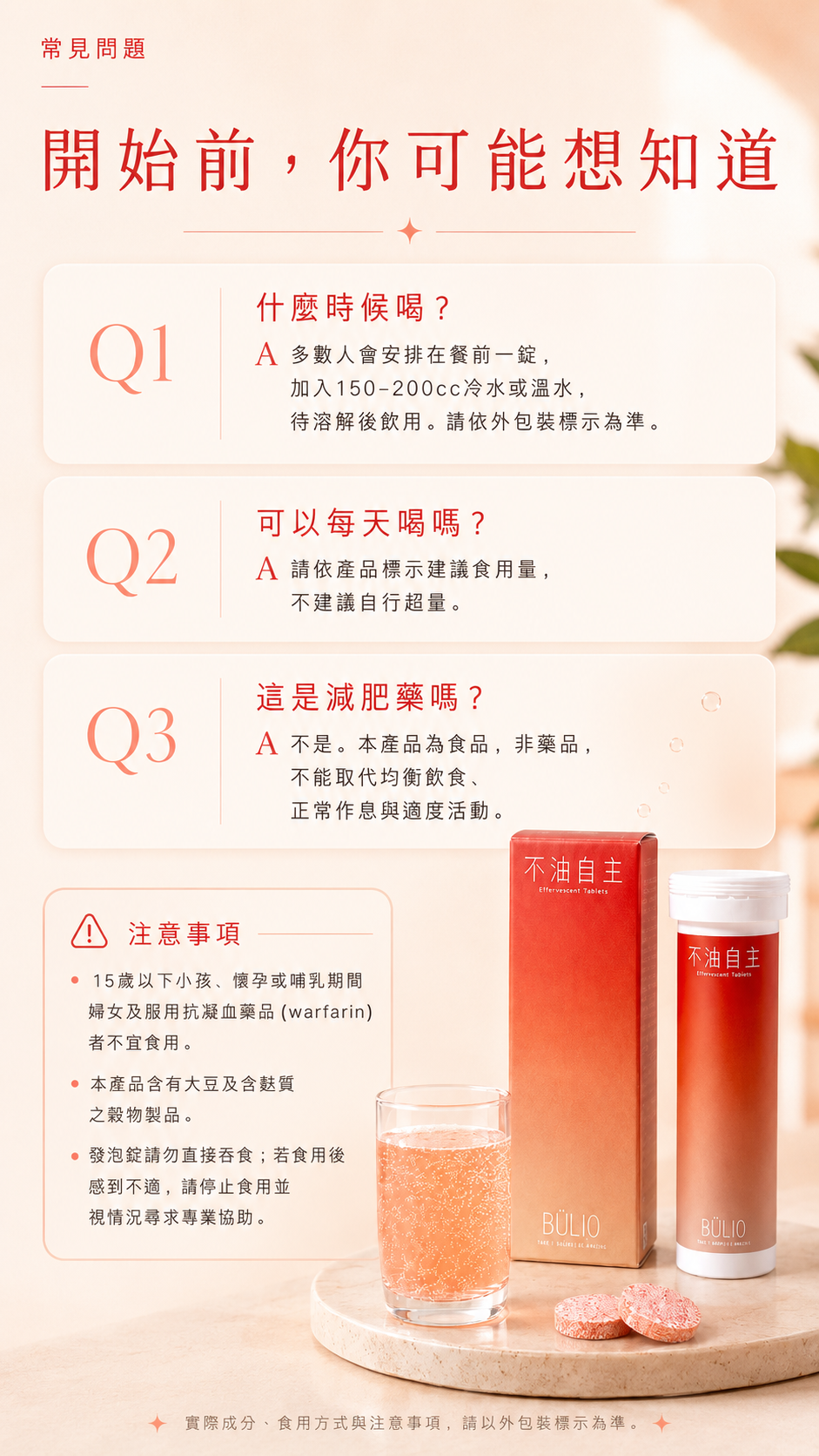 常見問題 開始前，你可能想知道。Q1：什麼時候喝？A 多數人會安排在餐前一錠，加入150-200cc冷水或溫水，待溶解後飲用。請依外包裝標示為準。Q2：可以每天喝嗎？A 請依產品標示建議食用量，不建議自行超量。Q3：這是減肥藥嗎？A 不是。本產品為食品，非藥品，不能取代均衡飲食、正常作息與適度活動。注意事項：15歲以下小孩、懷孕或哺乳期間婦女及服用抗凝血藥品（warfarin）者不宜食用。本產品含有大豆及含麩質之穀物製品。發泡錠請勿直接吞食；若食用後感到不適，請停止食用並視情況尋求專業協助。