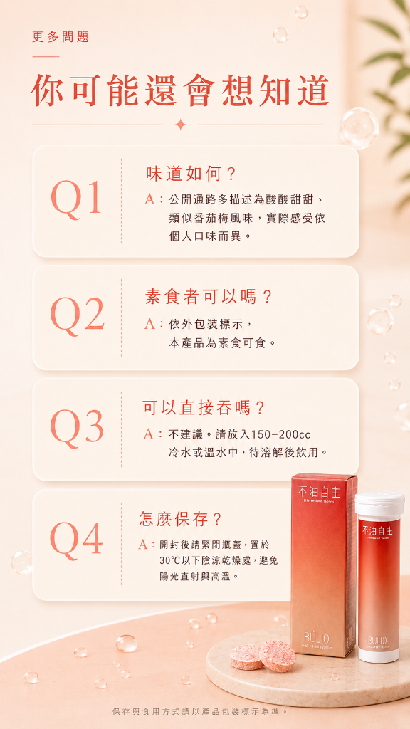 更多問題 你可能還會想知道。Q1：味道如何？A：公開通路多描述為酸酸甜甜、類似番茄梅風味，實際感受依個人口味而異。Q2：素食者可以嗎？A：依外包裝標示，本產品為素食可食.Q3：可以直接吞嗎？A：不建議。請放入150-200cc冷水或溫水中，待溶解後飲用。Q4：怎麼保存？A：開封後請緊閉瓶蓋，置於30°C以下陰涼乾燥處，避免陽光直射與高溫。保存與食用方式請以產品包裝標示為準。